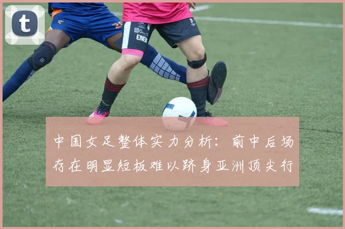 中国女足整体实力分析：前中后场存在明显短板难以跻身亚洲顶尖行列