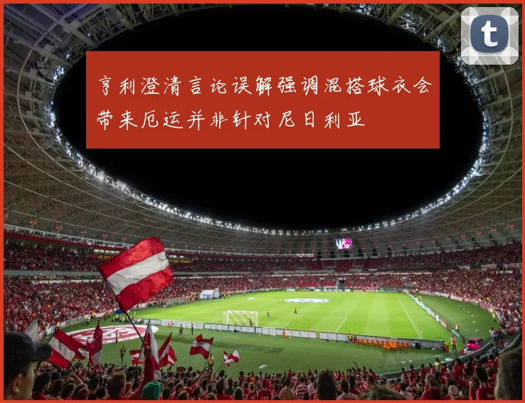 亨利澄清言论误解强调混搭球衣会带来厄运并非针对尼日利亚