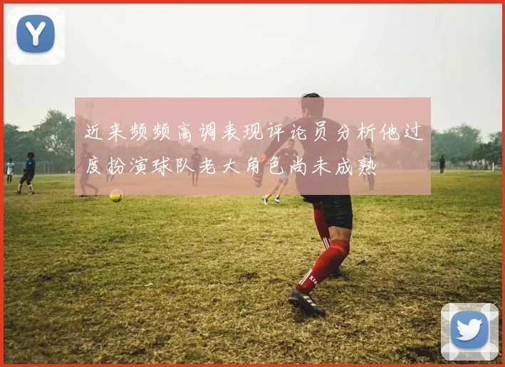 近来频频高调表现评论员分析他过度扮演球队老大角色尚未成熟
