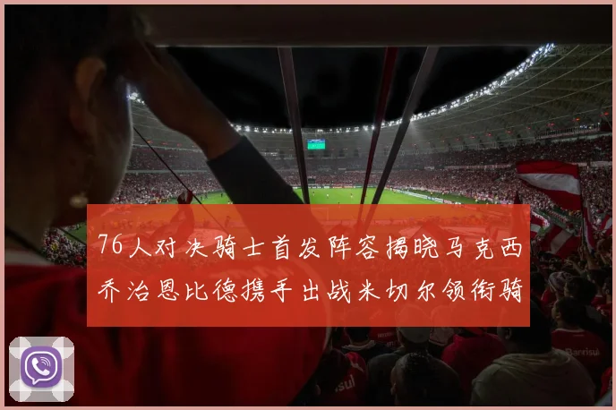 76人对决骑士首发阵容揭晓马克西乔治恩比德携手出战米切尔领衔骑士