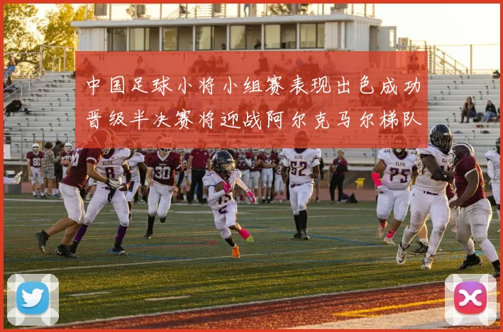 中国足球小将小组赛表现出色成功晋级半决赛将迎战阿尔克马尔梯队