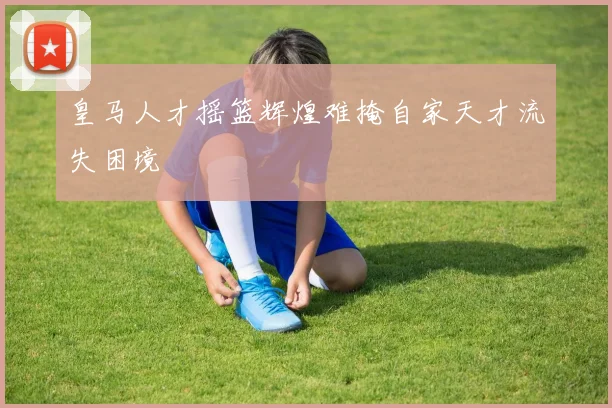 皇马人才摇篮辉煌难掩自家天才流失困境
