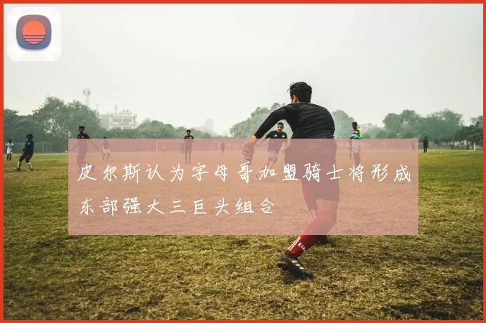 皮尔斯认为字母哥加盟骑士将形成东部强大三巨头组合
