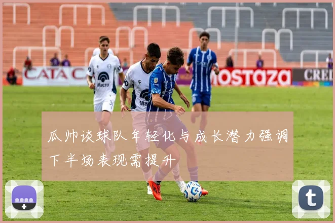 瓜帅谈球队年轻化与成长潜力强调下半场表现需提升