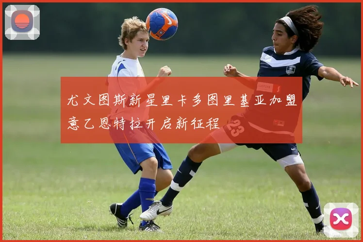 尤文图斯新星里卡多图里基亚加盟意乙恩特拉开启新征程