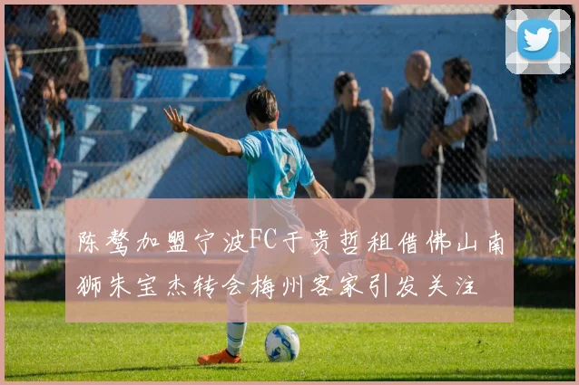 陈骜加盟宁波FC于贵哲租借佛山南狮朱宝杰转会梅州客家引发关注