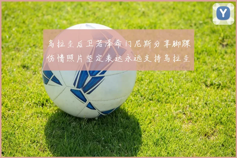 乌拉圭后卫若泽希门尼斯分享脚踝伤情照片坚定表达永远支持乌拉圭