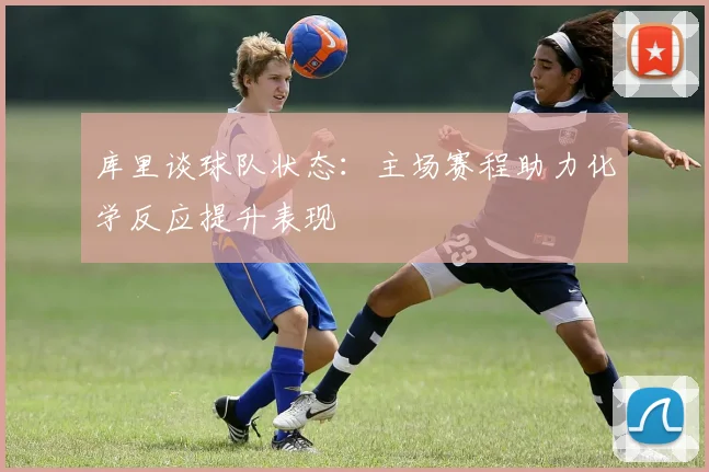 库里谈球队状态：主场赛程助力化学反应提升表现