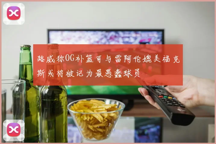 路威称OG补篮可与雷阿伦媲美福克斯或将被记为最愚蠢球员