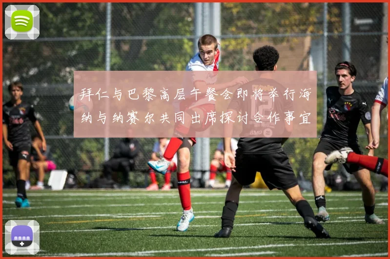 拜仁与巴黎高层午餐会即将举行海纳与纳赛尔共同出席探讨合作事宜