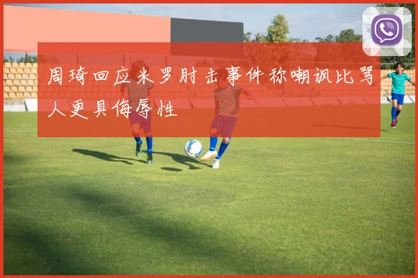 周琦回应米罗肘击事件称嘲讽比骂人更具侮辱性